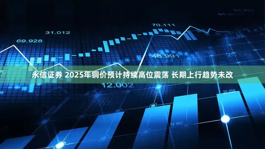 永信证券 2025年铜价预计持续高位震荡 长期上行趋势未改