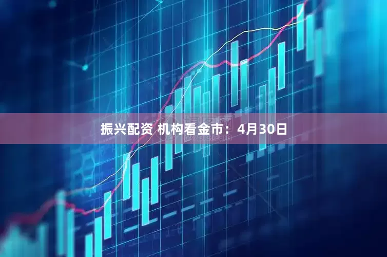 振兴配资 机构看金市：4月30日