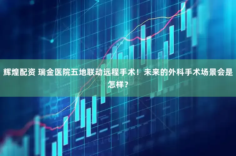 辉煌配资 瑞金医院五地联动远程手术！未来的外科手术场景会是怎样？