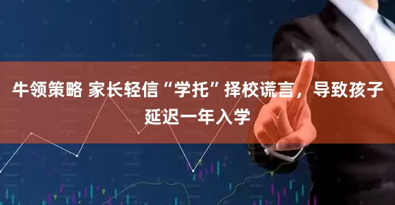 牛领策略 家长轻信“学托”择校谎言，导致孩子延迟一年入学