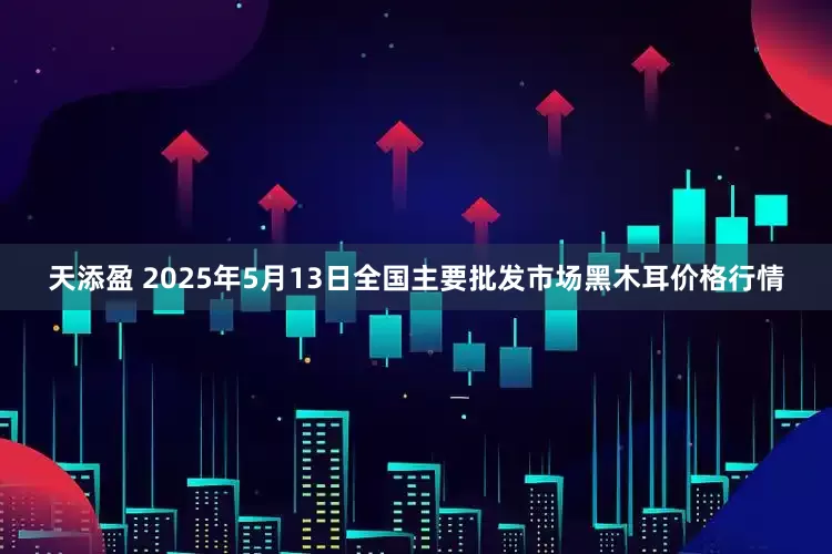 天添盈 2025年5月13日全国主要批发市场黑木耳价格行情