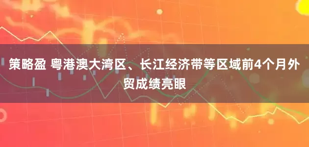 策略盈 粤港澳大湾区、长江经济带等区域前4个月外贸成绩亮眼