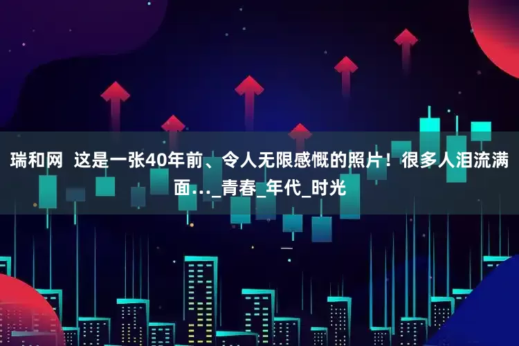 瑞和网  这是一张40年前、令人无限感慨的照片！很多人泪流满面…_青春_年代_时光
