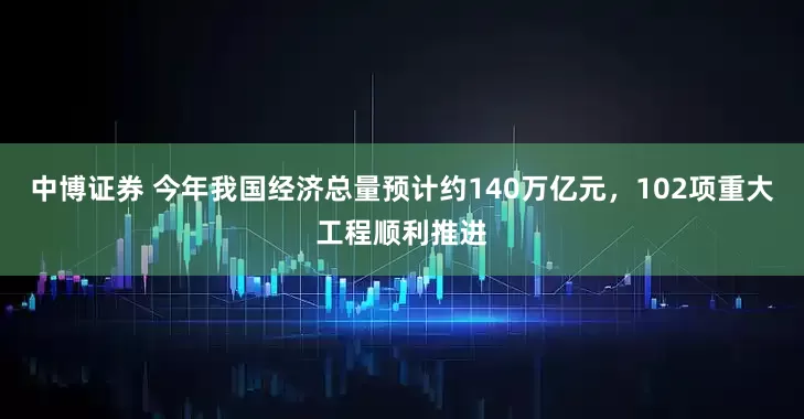 中博证券 今年我国经济总量预计约140万亿元，102项重大工程顺利推进