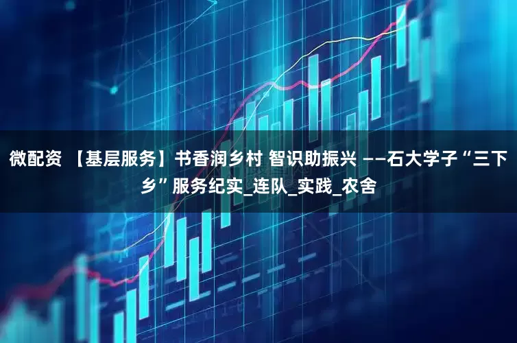 微配资 【基层服务】书香润乡村 智识助振兴 ——石大学子“三下乡”服务纪实_连队_实践_农舍