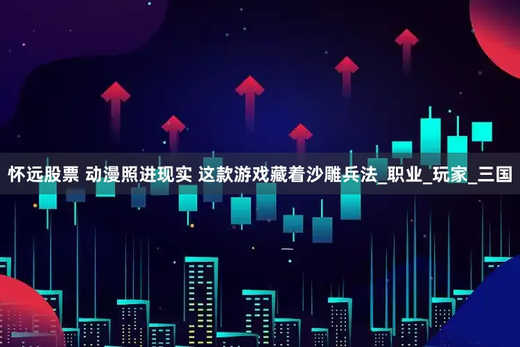 怀远股票 动漫照进现实 这款游戏藏着沙雕兵法_职业_玩家_三国