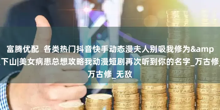 富腾优配  各类热门抖音快手动态漫夫人别吸我修为&天医下山|美女病患总想攻略我动漫短剧再次听到你的名字_万古修_无敌