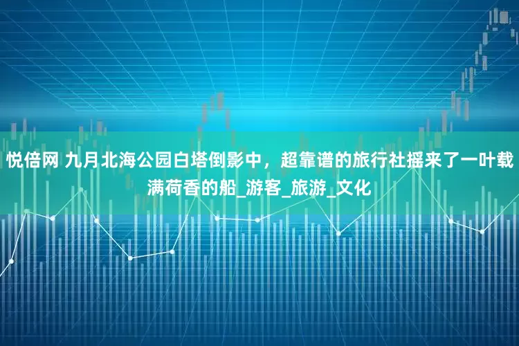 悦倍网 九月北海公园白塔倒影中，超靠谱的旅行社摇来了一叶载满荷香的船_游客_旅游_文化