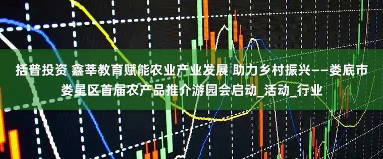 括普投资 鑫莘教育赋能农业产业发展 助力乡村振兴——娄底市娄星区首届农产品推介游园会启动_活动_行业