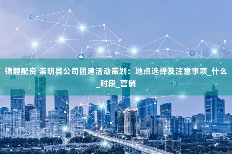 锦鲤配资 崇明县公司团建活动策划：地点选择及注意事项_什么_时段_营销