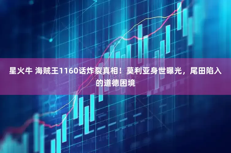 星火牛 海贼王1160话炸裂真相！莫利亚身世曝光，尾田陷入的道德困境