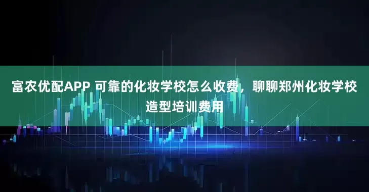 富农优配APP 可靠的化妆学校怎么收费，聊聊郑州化妆学校造型培训费用