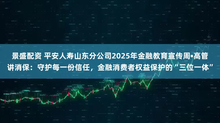 景盛配资 平安人寿山东分公司2025年金融教育宣传周•高管讲消保：守护每一份信任，金融消费者权益保护的“三位一体”