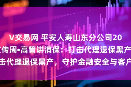 V交易网 平安人寿山东分公司2025年金融教育宣传周•高管讲消保：打击代理退保黑产，守护金融安全与客户权益
