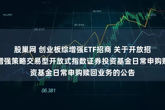 股巢网 创业板综增强ETF招商 关于开放招商创业板综合增强策略交易型开放式指数证券投资基金日常申购赎回业务的公告
