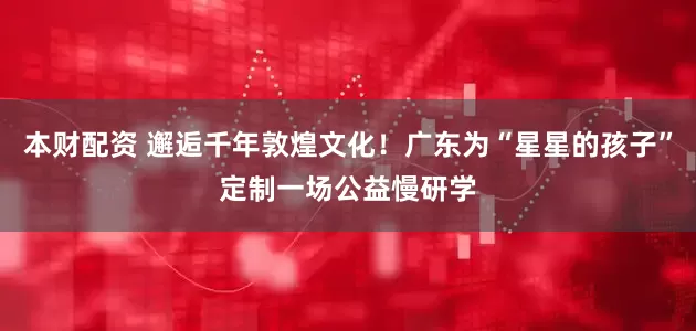 本财配资 邂逅千年敦煌文化！广东为“星星的孩子”定制一场公益慢研学