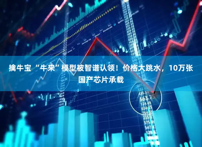 擒牛宝 “牛来”模型被智谱认领！价格大跳水，10万张国产芯片承载