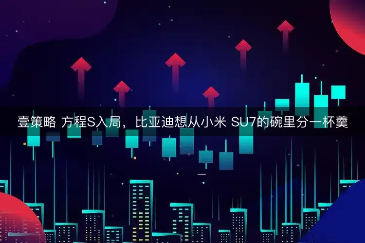 壹策略 方程S入局，比亚迪想从小米 SU7的碗里分一杯羹